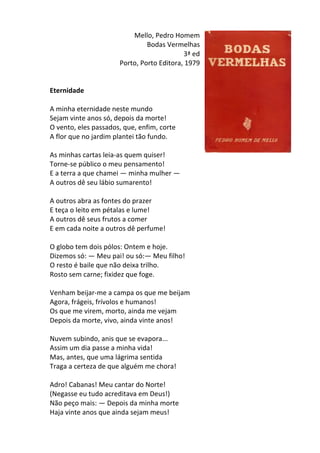 Mello,	
  Pedro	
  Homem	
  
Bodas	
  Vermelhas	
  
3ª	
  ed	
  
Porto,	
  Porto	
  Editora,	
  1979	
  
	
  
	
  
Eternidade	
  
	
  
A	
  minha	
  eternidade	
  neste	
  mundo	
  	
  
Sejam	
  vinte	
  anos	
  só,	
  depois	
  da	
  morte!	
  	
  
O	
  vento,	
  eles	
  passados,	
  que,	
  enfim,	
  corte	
  	
  
A	
  flor	
  que	
  no	
  jardim	
  plantei	
  tão	
  fundo.	
  	
  
	
  
As	
  minhas	
  cartas	
  leia-­‐as	
  quem	
  quiser!	
  	
  
Torne-­‐se	
  público	
  o	
  meu	
  pensamento!	
  	
  
E	
  a	
  terra	
  a	
  que	
  chamei	
  —	
  minha	
  mulher	
  —	
  	
  
A	
  outros	
  dê	
  seu	
  lábio	
  sumarento!	
  	
  
	
  
A	
  outros	
  abra	
  as	
  fontes	
  do	
  prazer	
  	
  
E	
  teça	
  o	
  leito	
  em	
  pétalas	
  e	
  lume!	
  	
  
A	
  outros	
  dê	
  seus	
  frutos	
  a	
  comer	
  	
  
E	
  em	
  cada	
  noite	
  a	
  outros	
  dê	
  perfume!	
  	
  
	
  
O	
  globo	
  tem	
  dois	
  pólos:	
  Ontem	
  e	
  hoje.	
  	
  
Dizemos	
  só:	
  —	
  Meu	
  pai!	
  ou	
  só:—	
  Meu	
  filho!	
  	
  
O	
  resto	
  é	
  baile	
  que	
  não	
  deixa	
  trilho.	
  	
  
Rosto	
  sem	
  carne;	
  fixidez	
  que	
  foge.	
  	
  
	
  
Venham	
  beijar-­‐me	
  a	
  campa	
  os	
  que	
  me	
  beijam	
  	
  
Agora,	
  frágeis,	
  frívolos	
  e	
  humanos!	
  	
  
Os	
  que	
  me	
  virem,	
  morto,	
  ainda	
  me	
  vejam	
  	
  
Depois	
  da	
  morte,	
  vivo,	
  ainda	
  vinte	
  anos!	
  	
  
	
  
Nuvem	
  subindo,	
  anis	
  que	
  se	
  evapora...	
  	
  
Assim	
  um	
  dia	
  passe	
  a	
  minha	
  vida!	
  	
  
Mas,	
  antes,	
  que	
  uma	
  lágrima	
  sentida	
  	
  
Traga	
  a	
  certeza	
  de	
  que	
  alguém	
  me	
  chora!	
  	
  
	
  
Adro!	
  Cabanas!	
  Meu	
  cantar	
  do	
  Norte!	
  	
  
(Negasse	
  eu	
  tudo	
  acreditava	
  em	
  Deus!)	
  	
  
Não	
  peço	
  mais:	
  —	
  Depois	
  da	
  minha	
  morte	
  	
  
Haja	
  vinte	
  anos	
  que	
  ainda	
  sejam	
  meus!	
  
 