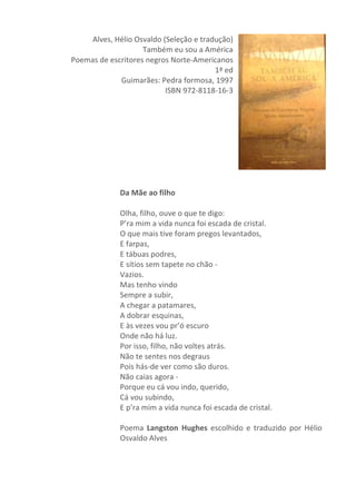 Alves,	
  Hélio	
  Osvaldo	
  (Seleção	
  e	
  tradução)	
  
Também	
  eu	
  sou	
  a	
  América	
  
Poemas	
  de	
  escritores	
  negros	
  Norte-­‐Americanos	
  
1ª	
  ed	
  	
  	
  
Guimarães:	
  Pedra	
  formosa,	
  1997	
  
ISBN	
  972-­‐8118-­‐16-­‐3	
  
	
  
	
  
	
  
	
  
	
  
	
  
	
  
	
  
	
  
Da	
  Mãe	
  ao	
  filho	
  	
  
	
  
Olha,	
  filho,	
  ouve	
  o	
  que	
  te	
  digo:	
  	
  
P’ra	
  mim	
  a	
  vida	
  nunca	
  foi	
  escada	
  de	
  cristal.	
  	
  
O	
  que	
  mais	
  tive	
  foram	
  pregos	
  levantados,	
  	
  
E	
  farpas,	
  	
  
E	
  tábuas	
  podres,	
  	
  
E	
  sítios	
  sem	
  tapete	
  no	
  chão	
  -­‐	
  	
  
Vazios.	
  	
  
Mas	
  tenho	
  vindo	
  	
  
Sempre	
  a	
  subir,	
  	
  
A	
  chegar	
  a	
  patamares,	
  	
  
A	
  dobrar	
  esquinas,	
  	
  
E	
  às	
  vezes	
  vou	
  pr’ó	
  escuro	
  	
  
Onde	
  não	
  há	
  luz.	
  	
  
Por	
  isso,	
  filho,	
  não	
  voltes	
  atrás.	
  	
  
Não	
  te	
  sentes	
  nos	
  degraus	
  	
  
Pois	
  hás-­‐de	
  ver	
  como	
  são	
  duros.	
  	
  
Não	
  caias	
  agora	
  -­‐	
  	
  
Porque	
  eu	
  cá	
  vou	
  indo,	
  querido,	
  	
  
Cá	
  vou	
  subindo,	
  	
  
E	
  p’ra	
  mim	
  a	
  vida	
  nunca	
  foi	
  escada	
  de	
  cristal.	
  
	
  
Poema	
   Langston	
   Hughes	
   escolhido	
   e	
   traduzido	
   por	
   Hélio	
  
Osvaldo	
  Alves	
  
	
  
	
  
 