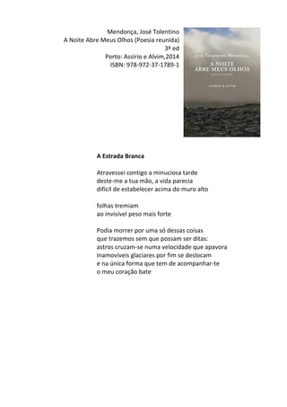 Mendonça,	
  José	
  Tolentino	
  	
  
A	
  Noite	
  Abre	
  Meus	
  Olhos	
  (Poesia	
  reunida)	
  
3ª	
  ed	
  
Porto:	
  Assírio	
  e	
  Alvim,2014	
  
ISBN:	
  978-­‐972-­‐37-­‐1789-­‐1	
  
	
  
	
  
	
  
	
  
	
  
	
  
	
  
	
  
	
  
	
  
	
  
	
  
A	
  Estrada	
  Branca	
  
	
  
Atravessei	
  contigo	
  a	
  minuciosa	
  tarde	
  	
  
deste-­‐me	
  a	
  tua	
  mão,	
  a	
  vida	
  parecia	
  	
  
difícil	
  de	
  estabelecer	
  acima	
  do	
  muro	
  alto	
  	
  
	
  
folhas	
  tremiam	
  	
  
ao	
  invisível	
  peso	
  mais	
  forte	
  	
  
	
  
Podia	
  morrer	
  por	
  uma	
  só	
  dessas	
  coisas	
  	
  
que	
  trazemos	
  sem	
  que	
  possam	
  ser	
  ditas:	
  	
  
astros	
  cruzam-­‐se	
  numa	
  velocidade	
  que	
  apavora	
  	
  
inamovíveis	
  glaciares	
  por	
  fim	
  se	
  deslocam	
  	
  
e	
  na	
  única	
  forma	
  que	
  tem	
  de	
  acompanhar-­‐te	
  	
  
o	
  meu	
  coração	
  bate	
  
	
  
	
  
	
  
	
  
	
  
	
  
	
  
	
  
	
  
	
  
	
  
	
  
 