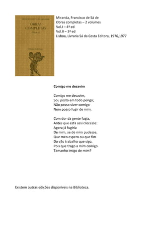 Miranda,	
  Francisco	
  de	
  Sá	
  de	
  
Obras	
  completas	
  –	
  2	
  volumes	
  
Vol.I	
  –	
  4ª	
  ed	
  
Vol.II	
  –	
  3ª	
  ed	
  
Lisboa,	
  Livraria	
  Sá	
  da	
  Costa	
  Editora,	
  1976,1977	
  
	
  
	
  
	
  
	
  
	
  
	
  
	
  
	
  
	
  
	
  
Comigo	
  me	
  desavim	
  
	
  
Comigo	
  me	
  desavim,	
  	
  
Sou	
  posto	
  em	
  todo	
  perigo;	
  	
  
Não	
  posso	
  viver	
  comigo	
  	
  
Nem	
  posso	
  fugir	
  de	
  mim.	
  	
  
	
  
Com	
  dor	
  da	
  gente	
  fugia,	
  	
  
Antes	
  que	
  esta	
  assi	
  crecesse:	
  	
  
Agora	
  já	
  fugiria	
  	
  
De	
  mim,	
  se	
  de	
  mim	
  pudesse.	
  	
  
Que	
  meo	
  espero	
  ou	
  que	
  fim	
  	
  
Do	
  vão	
  trabalho	
  que	
  sigo,	
  	
  
Pois	
  que	
  trago	
  a	
  mim	
  comigo	
  	
  
Tamanho	
  imigo	
  de	
  mim?	
  
	
  
	
  
	
  
	
  
	
  
	
  
	
  
Existem	
  outras	
  edições	
  disponíveis	
  na	
  Biblioteca.	
  
	
  
	
  
	
  
	
  
 