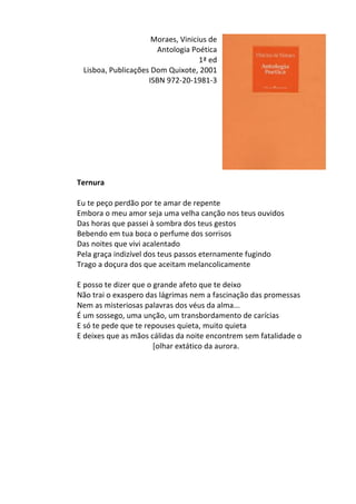 Moraes,	
  Vinicius	
  de	
  
Antologia	
  Poética	
  	
  
1ª	
  ed	
  
Lisboa,	
  Publicações	
  Dom	
  Quixote,	
  2001	
  
ISBN	
  972-­‐20-­‐1981-­‐3	
  
	
  
	
  
	
  
	
  
	
  
	
  
	
  
	
  
	
  
Ternura	
  
	
  
Eu	
  te	
  peço	
  perdão	
  por	
  te	
  amar	
  de	
  repente	
  	
  
Embora	
  o	
  meu	
  amor	
  seja	
  uma	
  velha	
  canção	
  nos	
  teus	
  ouvidos	
  	
  
Das	
  horas	
  que	
  passei	
  à	
  sombra	
  dos	
  teus	
  gestos	
  	
  
Bebendo	
  em	
  tua	
  boca	
  o	
  perfume	
  dos	
  sorrisos	
  	
  
Das	
  noites	
  que	
  vivi	
  acalentado	
  	
  
Pela	
  graça	
  indizível	
  dos	
  teus	
  passos	
  eternamente	
  fugindo	
  	
  
Trago	
  a	
  doçura	
  dos	
  que	
  aceitam	
  melancolicamente	
  	
  
	
  
E	
  posso	
  te	
  dizer	
  que	
  o	
  grande	
  afeto	
  que	
  te	
  deixo	
  	
  
Não	
  trai	
  o	
  exaspero	
  das	
  lágrimas	
  nem	
  a	
  fascinação	
  das	
  promessas	
  	
  
Nem	
  as	
  misteriosas	
  palavras	
  dos	
  véus	
  da	
  alma...	
  	
  
É	
  um	
  sossego,	
  uma	
  unção,	
  um	
  transbordamento	
  de	
  carícias	
  	
  
E	
  só	
  te	
  pede	
  que	
  te	
  repouses	
  quieta,	
  muito	
  quieta	
  	
  
E	
  deixes	
  que	
  as	
  mãos	
  cálidas	
  da	
  noite	
  encontrem	
  sem	
  fatalidade	
  o	
  	
  
	
  	
  	
  	
  	
  	
  	
  	
  	
  	
  	
  	
  	
  	
  	
  	
  	
  	
  	
  	
  	
  	
  	
  	
  	
  	
  	
  	
  	
  	
  	
  	
  	
  	
  	
  	
  	
  	
  	
  	
  [olhar	
  extático	
  da	
  aurora.	
  
	
  
	
  
	
  
	
  
	
  
	
  
	
  
	
  
	
  
	
  
	
  
 