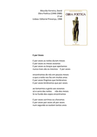 Mourão-­‐Ferreira,	
  David	
  
Obra	
  Poética	
  (1948-­‐1988)	
  
1ª	
  ed	
  
Lisboa:	
  Editorial	
  Presença,	
  1988	
  
	
  
	
  
	
  
	
  
	
  
	
  
	
  
	
  
	
  
	
  
	
  
	
  
E	
  por	
  Vezes	
  
	
  
E	
  por	
  vezes	
  as	
  noites	
  duram	
  meses	
  	
  
E	
  por	
  vezes	
  os	
  meses	
  oceanos	
  	
  
E	
  por	
  vezes	
  os	
  braços	
  que	
  apertamos	
  	
  
nunca	
  mais	
  são	
  os	
  mesmos	
  	
  	
  	
  E	
  por	
  vezes	
  	
  
	
  
encontramos	
  de	
  nós	
  em	
  poucos	
  meses	
  	
  
o	
  que	
  a	
  noite	
  nos	
  fez	
  em	
  muitos	
  anos	
  	
  
E	
  por	
  vezes	
  fingimos	
  que	
  lembramos	
  	
  
E	
  por	
  vezes	
  lembramos	
  que	
  por	
  vezes	
  	
  
	
  
ao	
  tomarmos	
  o	
  gosto	
  aos	
  oceanos	
  	
  
só	
  o	
  sarro	
  das	
  noites	
  	
  	
  	
  	
  	
  não	
  dos	
  meses	
  	
  
lá	
  no	
  fundo	
  dos	
  copos	
  encontramos	
  	
  
	
  
E	
  por	
  vezes	
  sorrimos	
  ou	
  choramos	
  	
  
E	
  por	
  vezes	
  por	
  vezes	
  ah	
  por	
  vezes	
  	
  
num	
  segundo	
  se	
  evolam	
  tantos	
  anos	
  
	
  
	
  
	
  
	
  
	
  
	
  
	
  
 