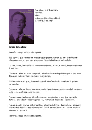 Negreiros,	
  José	
  de	
  Almada	
  
Poemas	
  
2ª	
  ed	
  
Lisboa,	
  assírio	
  e	
  Alvim,	
  2005	
  
ISBN	
  972-­‐37-­‐0649-­‐0	
  
	
  
	
  
	
  
	
  
	
  
	
  
	
  
	
  
	
  
Canção	
  da	
  Saudade	
  
	
  
Se	
  eu	
  fosse	
  cego	
  amava	
  toda	
  a	
  gente.	
  	
  
	
  
Não	
  é	
  por	
  ti	
  que	
  dormes	
  em	
  meus	
  braços	
  que	
  sinto	
  amor.	
  Eu	
  amo	
  a	
  minha	
  irmã	
  
gémea	
  que	
  nasceu	
  sem	
  vida,	
  e	
  amo-­‐a	
  a	
  fantasia-­‐la	
  viva	
  na	
  minha	
  idade.	
  	
  
	
  
Tu,	
  meu	
  amor,	
  que	
  nome	
  é	
  o	
  teu?	
  Diz	
  onde	
  vives,	
  diz	
  onde	
  moras,	
  diz	
  se	
  vives	
  ou	
  se	
  
já	
  nasceste.	
  	
  
	
  
Eu	
  amo	
  aquela	
  mão	
  branca	
  dependurada	
  da	
  amurada	
  da	
  galé	
  que	
  partia	
  em	
  busca	
  
de	
  outras	
  galés	
  perdidas	
  em	
  mares	
  longíssimos.	
  	
  
	
  
Eu	
  amo	
  um	
  sorriso	
  que	
  julgo	
  ter	
  visto	
  em	
  luz	
  do	
  fim-­‐do-­‐dia	
  por	
  entre	
  as	
  gentes	
  
apressadas.	
  	
  
	
  
Eu	
  amo	
  aquelas	
  mulheres	
  formosas	
  que	
  indiferentes	
  passaram	
  a	
  meu	
  lado	
  e	
  nunca	
  
mais	
  os	
  meus	
  olhos	
  pararam	
  nelas.	
  	
  
	
  
Eu	
  amo	
  os	
  cemitérios	
  -­‐	
  as	
  lajes	
  são	
  espessas	
  vidraças	
  transparentes,	
  e	
  eu	
  vejo	
  
deitadas	
  em	
  leitos	
  floridos	
  virgens	
  nuas,	
  mulheres	
  belas	
  rindo-­‐se	
  para	
  mim.	
  	
  
	
  
Eu	
  amo	
  a	
  noite,	
  porque	
  na	
  luz	
  fugida	
  as	
  silhuetas	
  indecisas	
  das	
  mulheres	
  são	
  como	
  
as	
  silhuetas	
  indecisas	
  das	
  mulheres	
  que	
  vivem	
  em	
  meus	
  sonhos.	
  Eu	
  amo	
  a	
  lua	
  do	
  
lado	
  que	
  eu	
  nunca	
  vi.	
  	
  
	
  
Se	
  eu	
  fosse	
  cego	
  amava	
  toda	
  a	
  gente.	
  
	
  
 