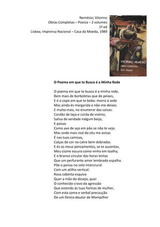 Nemésio;	
  Vitorino	
  
Obras	
  Completas	
  –	
  Poesia	
  –	
  2	
  volumes	
  
1ª	
  ed	
  
Lisboa,	
  Imprensa	
  Nacional	
  –	
  Casa	
  da	
  Moeda,	
  1989	
  
	
  
	
  
	
  
	
  
	
  
	
  
	
  
	
  
	
  
	
  
O	
  Poema	
  em	
  que	
  te	
  Busco	
  é	
  a	
  Minha	
  Rede	
  
	
  
O	
  poema	
  em	
  que	
  te	
  busco	
  é	
  a	
  minha	
  rede,	
  	
  
Bem	
  mais	
  de	
  borboletas	
  que	
  de	
  peixes,	
  	
  
E	
  é	
  o	
  copo	
  em	
  que	
  te	
  bebo:	
  morro	
  à	
  sede	
  	
  
Mas	
  ainda	
  és	
  margarida	
  e	
  não-­‐me-­‐deixes	
  	
  
E	
  muito	
  mais,	
  no	
  enumerar	
  das	
  coisas:	
  	
  
Cordão	
  de	
  laço	
  e	
  corda	
  de	
  violino,	
  	
  
Saliva	
  de	
  verdade	
  nalgum	
  beijo,	
  	
  
E	
  poisas	
  	
  
Como	
  ave	
  de	
  aço	
  em	
  pão	
  se	
  não	
  te	
  vejo.	
  	
  
Mas	
  onde	
  mais	
  real	
  do	
  céu	
  me	
  avisas	
  	
  
É	
  nas	
  tuas	
  camisas,	
  	
  
Calças	
  de	
  cor	
  no	
  catre	
  bem	
  dobradas.	
  	
  
E	
  és	
  os	
  meus	
  pensamentos,	
  se	
  te	
  ausentas,	
  	
  
Meu	
  ciúme	
  escuro	
  como	
  vinho	
  em	
  toalha;	
  	
  
E	
  o	
  branco	
  circular	
  das	
  horas	
  lentas	
  	
  
Que	
  um	
  perfurante	
  amor	
  lembrado	
  espalha.	
  	
  
Põe	
  o	
  penso	
  no	
  velo	
  intercrural	
  	
  
Com	
  um	
  atilho	
  vertical:	
  	
  
Rosa	
  coberta	
  esquiva	
  	
  
Quer	
  a	
  mão	
  do	
  desejo,	
  quer	
  	
  
O	
  conhecido	
  cravo	
  da	
  agressão	
  	
  
Que	
  estendo	
  às	
  tuas	
  formas	
  de	
  mulher,	
  	
  
Com	
  esta	
  soma	
  e	
  verbal	
  precaução	
  	
  
De	
  um	
  fónico	
  doutor	
  de	
  Mompilher	
  
	
  
	
  
 
