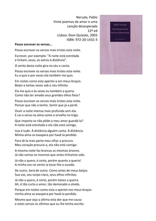 Neruda,	
  Pablo	
  
Vinte	
  poemas	
  de	
  amor	
  e	
  uma	
  
canção	
  desesperada	
  
12ª	
  ed	
  
Lisboa:	
  Dom	
  Quixote,	
  2003	
  
ISBN:	
  972-­‐20-­‐1432-­‐3	
  	
  
Posso	
  escrever	
  os	
  versos...	
  
	
  
Posso	
  escrever	
  os	
  versos	
  mais	
  tristes	
  esta	
  noite.	
  
	
  
Escrever,	
  por	
  exemplo:	
  “A	
  noite	
  está	
  estrelada	
  
e	
  tiritam,	
  azuis,	
  os	
  astros	
  à	
  distância”.	
  
	
  
O	
  vento	
  desta	
  noite	
  gira	
  no	
  céu	
  e	
  canta.	
  
	
  
Posso	
  escrever	
  os	
  versos	
  mais	
  tristes	
  esta	
  noite.	
  
Eu	
  a	
  quis	
  e	
  por	
  vezes	
  ela	
  também	
  me	
  quis.	
  
	
  
Em	
  noites	
  como	
  esta	
  apertei-­‐a	
  em	
  meus	
  braços.	
  
Beijei-­‐a	
  tantas	
  vezes	
  sob	
  o	
  céu	
  infinito.	
  
	
  
Ela	
  me	
  quis	
  e	
  às	
  vezes	
  eu	
  também	
  a	
  queria.	
  
Como	
  não	
  ter	
  amado	
  seus	
  grandes	
  olhos	
  fixos?	
  
	
  
Posso	
  escrever	
  os	
  versos	
  mais	
  tristes	
  esta	
  noite.	
  
Pensar	
  que	
  não	
  a	
  tenho.	
  Sentir	
  que	
  já	
  a	
  perdi.	
  
	
  
Ouvir	
  a	
  noite	
  imensa	
  mais	
  profunda	
  sem	
  ela.	
  
E	
  cai	
  o	
  verso	
  na	
  alma	
  como	
  o	
  orvalho	
  no	
  trigo.	
  
	
  
Que	
  importa	
  se	
  não	
  pôde	
  o	
  meu	
  amor	
  guardá-­‐la?	
  
A	
  noite	
  está	
  estrelada	
  e	
  ela	
  não	
  está	
  comigo.	
  
	
  
Isso	
  é	
  tudo.	
  À	
  distância	
  alguém	
  canta.	
  À	
  distância.	
  
Minha	
  alma	
  se	
  exaspera	
  por	
  havê-­‐la	
  perdido.	
  
	
  
Para	
  tê-­‐la	
  mais	
  perto	
  meu	
  olhar	
  a	
  procura.	
  
Meu	
  coração	
  procura-­‐a,	
  ela	
  não	
  está	
  comigo.	
  
	
  
A	
  mesma	
  noite	
  faz	
  brancas	
  as	
  mesmas	
  árvores.	
  
Já	
  não	
  somos	
  os	
  mesmos	
  que	
  antes	
  tínhamos	
  sido.	
  
	
  
Já	
  não	
  a	
  quero,	
  é	
  certo,	
  porém	
  quanto	
  a	
  queria!	
  
A	
  minha	
  voz	
  no	
  vento	
  ia	
  tocar-­‐lhe	
  o	
  ouvido.	
  
	
  
De	
  outro.	
  Será	
  de	
  outro.	
  Como	
  antes	
  de	
  meus	
  beijos.	
  
Sua	
  voz,	
  seu	
  corpo	
  claro,	
  seus	
  olhos	
  infinitos.	
  
	
  
Já	
  não	
  a	
  quero,	
  é	
  certo,	
  porém	
  talvez	
  a	
  queira.	
  
Ah,	
  é	
  tão	
  curto	
  o	
  amor,	
  tão	
  demorado	
  o	
  olvido.	
  
	
  
Porque	
  em	
  noites	
  como	
  esta	
  a	
  apertei	
  nos	
  meus	
  braços	
  
minha	
  alma	
  se	
  exaspera	
  por	
  havê-­‐la	
  perdido.	
  
	
  
Mesmo	
  que	
  seja	
  a	
  última	
  esta	
  dor	
  que	
  me	
  causa	
  
e	
  estes	
  versos	
  os	
  últimos	
  que	
  eu	
  lhe	
  tenha	
  escrito.	
  
 