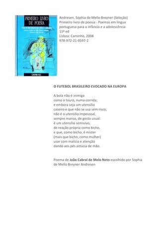 Andresen,	
  Sophia	
  de	
  Mello	
  Breyner	
  (Seleção)	
  
Primeiro	
  livro	
  de	
  poesia	
  -­‐	
  Poemas	
  em	
  língua	
  
portuguesa	
  para	
  a	
  infância	
  e	
  a	
  adolescência	
  
11ª	
  ed	
  
Lisboa:	
  Caminho,	
  2008	
  
978-­‐972-­‐21-­‐0597-­‐2	
  
	
  
	
  
	
  
	
  
	
  
	
  
	
  
	
  
	
  
O	
  FUTEBOL	
  BRASILEIRO	
  EVOCADO	
  NA	
  EUROPA	
  	
  
	
  
A	
  bola	
  não	
  é	
  inimiga	
  	
  
como	
  o	
  touro,	
  numa	
  corrida;	
  	
  
e	
  embora	
  seja	
  um	
  utensílio	
  	
  
caseiro	
  e	
  que	
  não	
  se	
  usa	
  sem	
  risco,	
  	
  
não	
  é	
  o	
  utensílio	
  impessoal,	
  	
  
sempre	
  manso,	
  de	
  gesto	
  usual:	
  	
  
é	
  um	
  utensílio	
  semivivo,	
  	
  
de	
  reação	
  própria	
  como	
  bicho,	
  	
  
e	
  que,	
  como	
  bicho,	
  é	
  mister	
  	
  
(mais	
  que	
  bicho,	
  como	
  mulher)	
  	
  
usar	
  com	
  malícia	
  e	
  atenção	
  	
  
dando	
  aos	
  pés	
  astúcia	
  de	
  mão.	
  
	
  
	
  
Poema	
  de	
  João	
  Cabral	
  de	
  Melo	
  Neto	
  escolhido	
  por	
  Sophia	
  
de	
  Mello	
  Breyner	
  Andresen	
  
	
  
	
  
	
  
	
  
	
  
	
  
	
  
	
  
	
  
 
