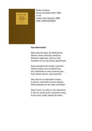 Nobre,	
  António	
  
Poesia	
  Completa	
  1867-­‐1900	
  
1ª	
  ed	
  
Lisboa:	
  Dom	
  Quixote,	
  2000	
  
ISBN:	
  9789722018029	
  
	
  
	
  
	
  
	
  
	
  
	
  
	
  
	
  
	
  
Que	
  Aborrecido!	
  
	
  
Meus	
  dias	
  de	
  rapaz,	
  de	
  adolescente,	
  	
  
Abrem	
  a	
  boca	
  a	
  bocejar	
  sombrios:	
  	
  
Deslizam	
  vagarosos,	
  como	
  os	
  rios,	
  	
  
Sucedem-­‐se	
  uns	
  aos	
  outros,	
  igualmente.	
  	
  
	
  
Nunca	
  desperto	
  de	
  manhã,	
  contente.	
  	
  
Pálido	
  sempre	
  com	
  os	
  lábios	
  frios,	
  	
  
Oro,	
  desfiando	
  os	
  meus	
  rosários	
  pios...	
  	
  
Fora	
  melhor	
  dormir,	
  eternamente!	
  	
  
	
  
Mas	
  não	
  ter	
  eu	
  aspirações	
  vivazes,	
  	
  
E	
  não	
  ter,	
  como	
  têm	
  os	
  mais	
  rapazes,	
  	
  
Olhos	
  boiando	
  em	
  sol,	
  lábio	
  vermelho!	
  	
  
	
  
Quero	
  viver,	
  eu	
  sinto-­‐o,	
  mas	
  não	
  posso:	
  	
  
E	
  não	
  sei,	
  sendo	
  assim,	
  enquanto	
  moço,	
  	
  
O	
  que	
  serei,	
  então,	
  depois	
  de	
  velho...	
  
	
  
	
  
	
  
	
  
	
  
	
  
	
  
	
  
	
  
 