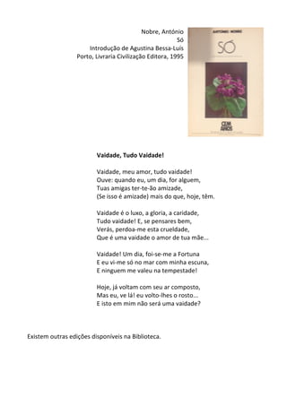 Nobre,	
  António	
  
Só	
  
Introdução	
  de	
  Agustina	
  Bessa-­‐Luís	
  	
  
Porto,	
  Livraria	
  Civilização	
  Editora,	
  1995	
  
	
  
	
  
	
  
	
  
	
  
	
  
	
  
	
  
	
  
	
  
	
  
Vaidade,	
  Tudo	
  Vaidade!	
  
	
  
Vaidade,	
  meu	
  amor,	
  tudo	
  vaidade!	
  	
  
Ouve:	
  quando	
  eu,	
  um	
  dia,	
  for	
  alguem,	
  	
  
Tuas	
  amigas	
  ter-­‐te-­‐ão	
  amizade,	
  	
  
(Se	
  isso	
  é	
  amizade)	
  mais	
  do	
  que,	
  hoje,	
  têm.	
  	
  
	
  
Vaidade	
  é	
  o	
  luxo,	
  a	
  gloria,	
  a	
  caridade,	
  	
  
Tudo	
  vaidade!	
  E,	
  se	
  pensares	
  bem,	
  	
  
Verás,	
  perdoa-­‐me	
  esta	
  crueldade,	
  	
  
Que	
  é	
  uma	
  vaidade	
  o	
  amor	
  de	
  tua	
  mãe...	
  	
  
	
  
Vaidade!	
  Um	
  dia,	
  foi-­‐se-­‐me	
  a	
  Fortuna	
  	
  
E	
  eu	
  vi-­‐me	
  só	
  no	
  mar	
  com	
  minha	
  escuna,	
  	
  
E	
  ninguem	
  me	
  valeu	
  na	
  tempestade!	
  	
  
	
  
Hoje,	
  já	
  voltam	
  com	
  seu	
  ar	
  composto,	
  	
  
Mas	
  eu,	
  ve	
  lá!	
  eu	
  volto-­‐lhes	
  o	
  rosto...	
  	
  
E	
  isto	
  em	
  mim	
  não	
  será	
  uma	
  vaidade?	
  
	
  
	
  
	
  
Existem	
  outras	
  edições	
  disponíveis	
  na	
  Biblioteca.	
  
	
  
	
  
	
  
	
  
 