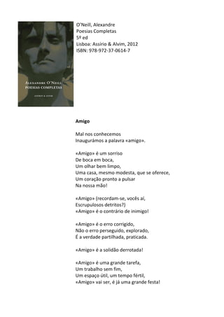 O’Neill,	
  Alexandre	
  
Poesias	
  Completas	
  
5º	
  ed	
  
Lisboa:	
  Assírio	
  &	
  Alvim,	
  2012	
  
ISBN:	
  978-­‐972-­‐37-­‐0614-­‐7	
  
	
  
	
  
	
  
	
  
	
  
	
  
	
  
	
  
	
  
	
  
Amigo	
  
	
  
Mal	
  nos	
  conhecemos	
  	
  
Inaugurámos	
  a	
  palavra	
  «amigo».	
  	
  
	
  
«Amigo»	
  é	
  um	
  sorriso	
  	
  
De	
  boca	
  em	
  boca,	
  	
  
Um	
  olhar	
  bem	
  limpo,	
  	
  
Uma	
  casa,	
  mesmo	
  modesta,	
  que	
  se	
  oferece,	
  	
  
Um	
  coração	
  pronto	
  a	
  pulsar	
  	
  
Na	
  nossa	
  mão!	
  	
  
	
  
«Amigo»	
  (recordam-­‐se,	
  vocês	
  aí,	
  	
  
Escrupulosos	
  detritos?)	
  	
  
«Amigo»	
  é	
  o	
  contrário	
  de	
  inimigo!	
  	
  
	
  
«Amigo»	
  é	
  o	
  erro	
  corrigido,	
  	
  
Não	
  o	
  erro	
  perseguido,	
  explorado,	
  	
  
É	
  a	
  verdade	
  partilhada,	
  praticada.	
  	
  
	
  
«Amigo»	
  é	
  a	
  solidão	
  derrotada!	
  	
  
	
  
«Amigo»	
  é	
  uma	
  grande	
  tarefa,	
  	
  
Um	
  trabalho	
  sem	
  fim,	
  	
  
Um	
  espaço	
  útil,	
  um	
  tempo	
  fértil,	
  	
  
«Amigo»	
  vai	
  ser,	
  é	
  já	
  uma	
  grande	
  festa!	
  
	
  
 