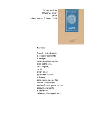 Osório,	
  António	
  
O	
  lugar	
  do	
  amor	
  
2ª	
  ed	
  
Lisboa,	
  Moraes	
  Editores,	
  1985	
  
	
  
	
  
	
  
	
  
	
  
	
  
	
  
	
  
	
  
	
  
Nascente	
  
	
  
Quando	
  sinto	
  de	
  noite	
  	
  
o	
  teu	
  calor	
  dormente	
  	
  
e	
  devagar	
  	
  
para	
  que	
  não	
  despertes	
  	
  
digo:	
  cedro	
  azul,	
  	
  
terra	
  vegetal,	
  	
  
ou	
  só	
  	
  
amor,	
  amor;	
  	
  
quando	
  te	
  acaricio	
  	
  
e	
  devagar	
  	
  
para	
  que	
  não	
  despertes	
  	
  
tomo	
  na	
  mão	
  direita	
  	
  
as	
  duas	
  fontes,	
  iguais,	
  da	
  vida,	
  	
  
procuro	
  a	
  nascente	
  	
  
e	
  adormeço	
  	
  
nela	
  essa	
  mão	
  depositando.	
  
	
  
	
  
	
  
	
  
	
  
	
  
	
  
	
  
	
  
	
  
 