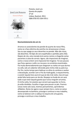 Peixoto,	
  José	
  Luís	
  
Gaveta	
  de	
  papéis	
  
2ª	
  ed	
  
Lisboa,	
  Quetzal,	
  2011	
  
ISBN	
  978-­‐972-­‐564-­‐970-­‐1	
  
	
  
	
  
	
  
	
  
	
  
	
  
	
  
	
  
	
  
Desmantelamento	
  de	
  um	
  rio	
  
	
  
Arranco	
  os	
  autocolantes	
  da	
  parede	
  do	
  quarto	
  do	
  nosso	
  filho,	
  
como	
  se	
  a	
  faca	
  eléctrica	
  da	
  cozinha	
  me	
  atravessasse	
  o	
  braço.	
  
Sou	
  eu	
  que	
  apago	
  os	
  seus	
  desenhos	
  na	
  parede.	
  Não	
  são	
  riscos,	
  
são	
  desenhos.	
  Há	
  lápis	
  de	
  cera	
  espalhados	
  e	
  partidos	
  pelo	
  chão.	
  
Depois	
  de	
  nós,	
  esta	
  morada	
  terá	
  outros	
  nomes	
  e	
  chegarão	
  cartas	
  
pacientes	
  à	
  caixa	
  do	
  correio.	
  Agora,	
  são	
  impossíveis	
  de	
  imaginar,	
  
como	
  o	
  nosso	
  ontem	
  será	
  impossível	
  de	
  imaginar.	
  Foi	
  aos	
  poucos	
  
que	
  ficou	
  apenas	
  o	
  sofá	
  e	
  as	
  recusas	
  e	
  os	
  armários	
  esventrados.	
  
Foi	
  muito	
  demoradamente	
  que	
  chegaram	
  as	
  noites	
  em	
  que	
  durmo	
  
no	
  sofá,	
  sob	
  um	
  cobertor	
  oferecido	
  pela	
  minha	
  mãe	
  ou	
  pela	
  tua.	
  
Por	
  fim,	
  tenho	
  tempo	
  para	
  habituar	
  os	
  olhos	
  às	
  sombras	
  e	
  avaliar	
  
a	
  devastação,	
  acordar	
  com	
  o	
  frio	
  da	
  madrugada,	
  o	
  esquecimento,	
  
e	
  assistir	
  àquela	
  hora	
  azul	
  em	
  que	
  já	
  não	
  é	
  de	
  noite,	
  mas	
  em	
  que	
  
ainda	
  falta	
  tanto	
  para	
  ser	
  de	
  dia.	
  Despejo	
  no	
  fundo	
  de	
  um	
  saco	
  
tudo	
  o	
  que	
  está	
  naquela	
  gaveta	
  que	
  nunca	
  ninguém	
  arrumou.	
  
À	
  minha	
  volta,	
  há	
  caixotes	
  que	
  servem	
  para	
  guardar	
  os	
  livros,	
  
já	
  estão	
  divididos.	
  Escolho	
  o	
  lugar	
  para	
  pousar	
  os	
  pés.	
  Fizemos	
  
coisas	
  nesta	
  sala	
  vazia,	
  tivemos	
  pensamentos,	
  aprendemos	
  
alfabetos.	
  Resta-­‐me	
  agora	
  o	
  que	
  sempre	
  tive	
  e,	
  como	
  se	
  caísse	
  
desamparado	
  na	
  banheira,	
  prossigo	
  e	
  continuo	
  o	
  meu	
  trabalho,	
  
como	
  se	
  batesse	
  com	
  a	
  cabeça	
  na	
  esquina	
  de	
  uma	
  gaveta,	
  
prossigo	
  e	
  continuo	
  o	
  meu	
  trabalho.	
  
	
  
	
  
	
  
	
  
 
