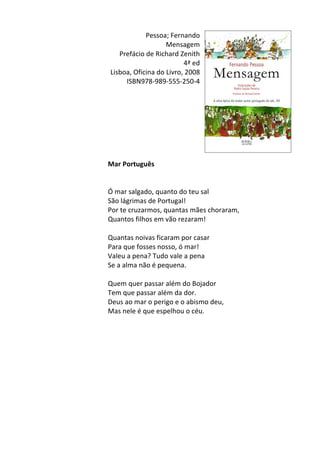 Pessoa;	
  Fernando	
  
Mensagem	
  
Prefácio	
  de	
  Richard	
  Zenith	
  
4ª	
  ed	
  
Lisboa,	
  Oficina	
  do	
  Livro,	
  2008	
  
ISBN978-­‐989-­‐555-­‐250-­‐4	
  
	
  
	
  
	
  
	
  
	
  
	
  
	
  
	
  
Mar	
  Português	
  
	
  
	
  
Ó	
  mar	
  salgado,	
  quanto	
  do	
  teu	
  sal	
  
São	
  lágrimas	
  de	
  Portugal!	
  
Por	
  te	
  cruzarmos,	
  quantas	
  mães	
  choraram,	
  
Quantos	
  filhos	
  em	
  vão	
  rezaram!	
  
	
  
Quantas	
  noivas	
  ficaram	
  por	
  casar	
  
Para	
  que	
  fosses	
  nosso,	
  ó	
  mar!	
  
Valeu	
  a	
  pena?	
  Tudo	
  vale	
  a	
  pena	
  
Se	
  a	
  alma	
  não	
  é	
  pequena.	
  
	
  
Quem	
  quer	
  passar	
  além	
  do	
  Bojador	
  
Tem	
  que	
  passar	
  além	
  da	
  dor.	
  
Deus	
  ao	
  mar	
  o	
  perigo	
  e	
  o	
  abismo	
  deu,	
  
Mas	
  nele	
  é	
  que	
  espelhou	
  o	
  céu.	
  
	
  
	
  
	
  
	
  
	
  
	
  
	
  
	
  
	
  
	
  
	
  
 