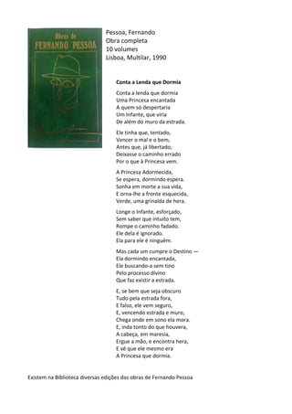 Pessoa,	
  Fernando	
  	
  
Obra	
  completa	
  
10	
  volumes	
  
Lisboa,	
  Multilar,	
  1990	
  
	
  
	
  
Conta	
  a	
  Lenda	
  que	
  Dormia	
  
	
  
Conta	
  a	
  lenda	
  que	
  dormia	
  	
  
Uma	
  Princesa	
  encantada	
  	
  
A	
  quem	
  só	
  despertaria	
  	
  
Um	
  Infante,	
  que	
  viria	
  	
  
De	
  além	
  do	
  muro	
  da	
  estrada.	
  	
  
	
  
Ele	
  tinha	
  que,	
  tentado,	
  	
  
Vencer	
  o	
  mal	
  e	
  o	
  bem,	
  	
  
Antes	
  que,	
  já	
  libertado,	
  	
  
Deixasse	
  o	
  caminho	
  errado	
  	
  
Por	
  o	
  que	
  à	
  Princesa	
  vem.	
  	
  
	
  
A	
  Princesa	
  Adormecida,	
  	
  
Se	
  espera,	
  dormindo	
  espera.	
  	
  
Sonha	
  em	
  morte	
  a	
  sua	
  vida,	
  	
  
E	
  orna-­‐lhe	
  a	
  fronte	
  esquecida,	
  	
  
Verde,	
  uma	
  grinalda	
  de	
  hera.	
  	
  
	
  
Longe	
  o	
  Infante,	
  esforçado,	
  	
  
Sem	
  saber	
  que	
  intuito	
  tem,	
  	
  
Rompe	
  o	
  caminho	
  fadado.	
  	
  
Ele	
  dela	
  é	
  ignorado.	
  	
  
Ela	
  para	
  ele	
  é	
  ninguém.	
  	
  
	
  
Mas	
  cada	
  um	
  cumpre	
  o	
  Destino	
  —	
  	
  
Ela	
  dormindo	
  encantada,	
  	
  
Ele	
  buscando-­‐a	
  sem	
  tino	
  	
  
Pelo	
  processo	
  divino	
  	
  
Que	
  faz	
  existir	
  a	
  estrada.	
  	
  
	
  
E,	
  se	
  bem	
  que	
  seja	
  obscuro	
  	
  
Tudo	
  pela	
  estrada	
  fora,	
  	
  
E	
  falso,	
  ele	
  vem	
  seguro,	
  	
  
E,	
  vencendo	
  estrada	
  e	
  muro,	
  	
  
Chega	
  onde	
  em	
  sono	
  ela	
  mora.	
  	
  
E,	
  inda	
  tonto	
  do	
  que	
  houvera,	
  	
  
A	
  cabeça,	
  em	
  maresia,	
  	
  
Ergue	
  a	
  mão,	
  e	
  encontra	
  hera,	
  	
  
E	
  vê	
  que	
  ele	
  mesmo	
  era	
  	
  
A	
  Princesa	
  que	
  dormia.	
  	
  
	
  
	
  
Existem	
  na	
  Biblioteca	
  diversas	
  edições	
  das	
  obras	
  de	
  Fernando	
  Pessoa	
  
 
