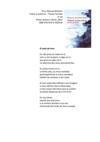 Pina,	
  Manuel	
  António	
  
Todas	
  as	
  palavras	
  –	
  Poesia	
  reunida	
  
1ª	
  ed	
  
Porto:	
  Assírio	
  e	
  Alvim,	
  2012	
  
ISBN	
  978-­‐972-­‐0-­‐79293-­‐8	
  
	
  
	
  
	
  
	
  
	
  
	
  
	
  
	
  
O	
  Lado	
  de	
  Fora	
  
	
  
Eu	
  não	
  procuro	
  nada	
  em	
  ti,	
  	
  
nem	
  a	
  mim	
  próprio,	
  é	
  algo	
  em	
  ti	
  	
  
que	
  procura	
  algo	
  em	
  ti	
  	
  
no	
  labirinto	
  dos	
  meus	
  pensamentos.	
  	
  
	
  
Eu	
  estou	
  entre	
  ti	
  e	
  ti,	
  	
  
a	
  minha	
  vida,	
  os	
  meus	
  sentidos	
  	
  
(principalmente	
  os	
  meus	
  sentidos)	
  	
  
toldam	
  de	
  sombras	
  o	
  teu	
  rosto.	
  	
  
	
  
O	
  meu	
  rosto	
  não	
  reflecte	
  a	
  tua	
  imagem	
  	
  
o	
  meu	
  silêncio	
  não	
  te	
  deixa	
  falar,	
  	
  
o	
  meu	
  corpo	
  não	
  deixa	
  que	
  se	
  juntem	
  	
  
as	
  partes	
  dispersas	
  de	
  ti	
  em	
  mim.	
  	
  
	
  
Eu	
  sou	
  talvez	
  	
  
aquele	
  que	
  procuras,	
  	
  
e	
  as	
  minhas	
  dúvidas	
  a	
  tua	
  voz	
  	
  
chamando	
  do	
  fundo	
  do	
  meu	
  coração.	
  
	
  
	
  
	
  
	
  
	
  
	
  
	
  
	
  
 
