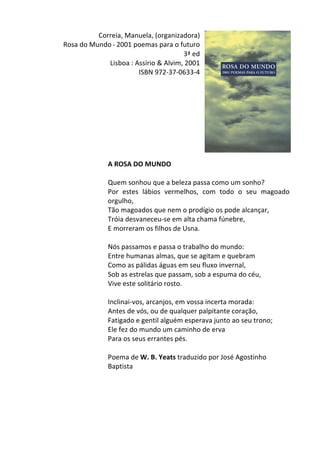Correia,	
  Manuela,	
  (organizadora)	
  
Rosa	
  do	
  Mundo	
  -­‐	
  2001	
  poemas	
  para	
  o	
  futuro	
  
3ª	
  ed	
  
Lisboa	
  :	
  Assírio	
  &	
  Alvim,	
  2001	
  	
  
	
   ISBN	
  972-­‐37-­‐0633-­‐4	
  
	
  
	
  
	
  
	
  
	
  
	
  
	
  
	
  
	
  
A	
  ROSA	
  DO	
  MUNDO	
  
	
  
Quem	
  sonhou	
  que	
  a	
  beleza	
  passa	
  como	
  um	
  sonho?	
  
Por	
   estes	
   lábios	
   vermelhos,	
   com	
   todo	
   o	
   seu	
   magoado	
  
orgulho,	
  
Tão	
  magoados	
  que	
  nem	
  o	
  prodígio	
  os	
  pode	
  alcançar,	
  
Tróia	
  desvaneceu-­‐se	
  em	
  alta	
  chama	
  fúnebre,	
  
E	
  morreram	
  os	
  filhos	
  de	
  Usna.	
  
	
  
Nós	
  passamos	
  e	
  passa	
  o	
  trabalho	
  do	
  mundo:	
  
Entre	
  humanas	
  almas,	
  que	
  se	
  agitam	
  e	
  quebram	
  
Como	
  as	
  pálidas	
  águas	
  em	
  seu	
  fluxo	
  invernal,	
  
Sob	
  as	
  estrelas	
  que	
  passam,	
  sob	
  a	
  espuma	
  do	
  céu,	
  
Vive	
  este	
  solitário	
  rosto.	
  
	
  
Inclinai-­‐vos,	
  arcanjos,	
  em	
  vossa	
  incerta	
  morada:	
  
Antes	
  de	
  vós,	
  ou	
  de	
  qualquer	
  palpitante	
  coração,	
  
Fatigado	
  e	
  gentil	
  alguém	
  esperava	
  junto	
  ao	
  seu	
  trono;	
  
Ele	
  fez	
  do	
  mundo	
  um	
  caminho	
  de	
  erva	
  
Para	
  os	
  seus	
  errantes	
  pés.	
  
	
  
Poema	
  de	
  W.	
  B.	
  Yeats	
  traduzido	
  por	
  José	
  Agostinho	
  
Baptista	
  
	
  
	
  
	
  
	
  
	
  
 