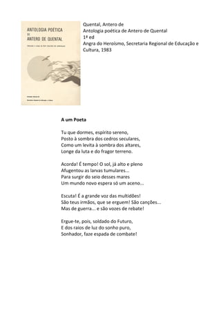 Quental,	
  Antero	
  de	
  
Antologia	
  poética	
  de	
  Antero	
  de	
  Quental	
  
1ª	
  ed	
  
Angra	
  do	
  Heroísmo,	
  Secretaria	
  Regional	
  de	
  Educação	
  e	
  
Cultura,	
  1983	
  
	
  
	
  
	
  
	
  
	
  
	
  
	
  
	
  
	
  
	
  
A	
  um	
  Poeta	
  
	
  
Tu	
  que	
  dormes,	
  espírito	
  sereno,	
  	
  
Posto	
  à	
  sombra	
  dos	
  cedros	
  seculares,	
  	
  
Como	
  um	
  levita	
  à	
  sombra	
  dos	
  altares,	
  	
  
Longe	
  da	
  luta	
  e	
  do	
  fragor	
  terreno.	
  	
  
	
  
Acorda!	
  É	
  tempo!	
  O	
  sol,	
  já	
  alto	
  e	
  pleno	
  	
  
Afugentou	
  as	
  larvas	
  tumulares...	
  	
  
Para	
  surgir	
  do	
  seio	
  desses	
  mares	
  	
  
Um	
  mundo	
  novo	
  espera	
  só	
  um	
  aceno...	
  	
  
	
  
Escuta!	
  É	
  a	
  grande	
  voz	
  das	
  multidões!	
  	
  
São	
  teus	
  irmãos,	
  que	
  se	
  erguem!	
  São	
  canções...	
  	
  
Mas	
  de	
  guerra...	
  e	
  são	
  vozes	
  de	
  rebate!	
  	
  
	
  
Ergue-­‐te,	
  pois,	
  soldado	
  do	
  Futuro,	
  	
  
E	
  dos	
  raios	
  de	
  luz	
  do	
  sonho	
  puro,	
  	
  
Sonhador,	
  faze	
  espada	
  de	
  combate!	
  
	
  
	
  
	
  
	
  
	
  
	
  
	
  
	
  
 