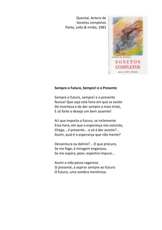 Quental,	
  Antero	
  de	
  	
  
Sonetos	
  completos	
  
Porto,	
  Lello	
  &	
  irmão,	
  1983	
  
	
  
	
  
	
  
	
  
	
  
	
  
	
  
	
  
	
  
	
  
	
  
	
  
Sempre	
  o	
  Futuro,	
  Sempre!	
  e	
  o	
  Presente	
  
	
  
Sempre	
  o	
  futuro,	
  sempre!	
  e	
  o	
  presente	
  	
  
Nunca!	
  Que	
  seja	
  esta	
  hora	
  em	
  que	
  se	
  existe	
  	
  
De	
  incerteza	
  e	
  de	
  dor	
  sempre	
  a	
  mais	
  triste,	
  	
  
E	
  só	
  farte	
  o	
  desejo	
  um	
  bem	
  ausente!	
  	
  
	
  
Ai!	
  que	
  importa	
  o	
  futuro,	
  se	
  inclemente	
  	
  
Essa	
  hora,	
  em	
  que	
  a	
  esperança	
  nos	
  consiste,	
  	
  
Chega...	
  é	
  presente...	
  e	
  só	
  á	
  dor	
  assiste?...	
  	
  
Assim,	
  qual	
  é	
  a	
  esperança	
  que	
  não	
  mente?	
  	
  
	
  
Desventura	
  ou	
  delirio?...	
  O	
  que	
  procuro,	
  	
  
Se	
  me	
  foge,	
  é	
  miragem	
  enganosa,	
  	
  
Se	
  me	
  espera,	
  peor,	
  espectro	
  impuro...	
  	
  
	
  
Assim	
  a	
  vida	
  passa	
  vagarosa:	
  	
  
O	
  presente,	
  a	
  aspirar	
  sempre	
  ao	
  futuro:	
  	
  
O	
  futuro,	
  uma	
  sombra	
  mentirosa.	
  
	
  
	
  
	
  
	
  
	
  
	
  
	
  
	
  
 