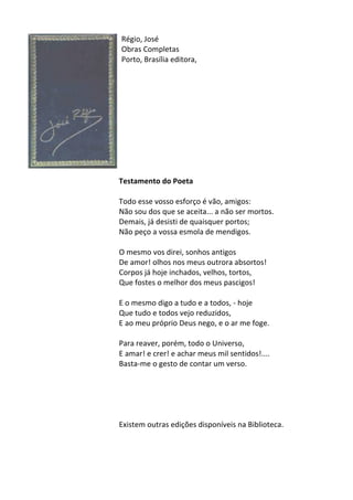 Régio,	
  José	
  
Obras	
  Completas	
  
Porto,	
  Brasília	
  editora,	
  
	
  
	
  
	
  
	
  
	
  
	
  
	
  
	
  
	
  
	
  
	
  
Testamento	
  do	
  Poeta	
  
	
  
Todo	
  esse	
  vosso	
  esforço	
  é	
  vão,	
  amigos:	
  	
  
Não	
  sou	
  dos	
  que	
  se	
  aceita...	
  a	
  não	
  ser	
  mortos.	
  	
  
Demais,	
  já	
  desisti	
  de	
  quaisquer	
  portos;	
  	
  
Não	
  peço	
  a	
  vossa	
  esmola	
  de	
  mendigos.	
  	
  
	
  
O	
  mesmo	
  vos	
  direi,	
  sonhos	
  antigos	
  	
  
De	
  amor!	
  olhos	
  nos	
  meus	
  outrora	
  absortos!	
  	
  
Corpos	
  já	
  hoje	
  inchados,	
  velhos,	
  tortos,	
  	
  
Que	
  fostes	
  o	
  melhor	
  dos	
  meus	
  pascigos!	
  	
  
	
  
E	
  o	
  mesmo	
  digo	
  a	
  tudo	
  e	
  a	
  todos,	
  -­‐	
  hoje	
  	
  
Que	
  tudo	
  e	
  todos	
  vejo	
  reduzidos,	
  	
  
E	
  ao	
  meu	
  próprio	
  Deus	
  nego,	
  e	
  o	
  ar	
  me	
  foge.	
  	
  
	
  
Para	
  reaver,	
  porém,	
  todo	
  o	
  Universo,	
  	
  
E	
  amar!	
  e	
  crer!	
  e	
  achar	
  meus	
  mil	
  sentidos!....	
  	
  
Basta-­‐me	
  o	
  gesto	
  de	
  contar	
  um	
  verso.	
  
	
  
	
  
	
  
	
  
	
  
Existem	
  outras	
  edições	
  disponíveis	
  na	
  Biblioteca.	
  
	
  
	
  
	
  
 