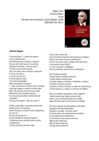Régio,	
  José	
  
Cântico	
  Negro	
  
2ª	
  ed	
  
Vila	
  Nova	
  de	
  Famalicão,	
  Quasi	
  Edições,	
  2009	
  
ISBN	
  989-­‐552-­‐125-­‐1	
  
	
  
	
  
	
  
	
  
	
  
	
  
	
  
	
  
	
  
Cântico	
  Negro	
  
	
  
"Vem	
  por	
  aqui"	
  —	
  dizem-­‐me	
  alguns	
  	
  
com	
  os	
  olhos	
  doces	
  
Estendendo-­‐me	
  os	
  braços,	
  e	
  seguros	
  
De	
  que	
  seria	
  bom	
  que	
  eu	
  os	
  ouvisse	
  
Quando	
  me	
  dizem:	
  "vem	
  por	
  aqui!"	
  
Eu	
  olho-­‐os	
  com	
  olhos	
  lassos,	
  
(Há,	
  nos	
  olhos	
  meus,	
  ironias	
  e	
  cansaços)	
  
E	
  cruzo	
  os	
  braços,	
  
E	
  nunca	
  vou	
  por	
  ali...	
  
A	
  minha	
  glória	
  é	
  esta:	
  
Criar	
  desumanidades!	
  
Não	
  acompanhar	
  ninguém.	
  
—	
  Que	
  eu	
  vivo	
  com	
  o	
  mesmo	
  sem-­‐vontade	
  
Com	
  que	
  rasguei	
  o	
  ventre	
  à	
  minha	
  mãe	
  
Não,	
  não	
  vou	
  por	
  aí!	
  Só	
  vou	
  por	
  onde	
  
Me	
  levam	
  meus	
  próprios	
  passos...	
  
Se	
  ao	
  que	
  busco	
  saber	
  nenhum	
  de	
  vós	
  
responde	
  
Por	
  que	
  me	
  repetis:	
  "vem	
  por	
  aqui!"?	
  
	
  
Prefiro	
  escorregar	
  nos	
  becos	
  lamacentos,	
  
Redemoinhar	
  aos	
  ventos,	
  
Como	
  farrapos,	
  arrastar	
  os	
  pés	
  sangrentos,	
  
A	
  ir	
  por	
  aí...	
  
Se	
  vim	
  ao	
  mundo,	
  foi	
  
Só	
  para	
  desflorar	
  florestas	
  virgens,	
  
E	
  desenhar	
  meus	
  próprios	
  pés	
  na	
  areia	
  
inexplorada!	
  
O	
  mais	
  que	
  faço	
  não	
  vale	
  nada.	
  
	
  
	
  
Como,	
  pois,	
  sereis	
  vós	
  
Que	
  me	
  dareis	
  impulsos,	
  ferramentas	
  e	
  coragem	
  
Para	
  eu	
  derrubar	
  os	
  meus	
  obstáculos?...	
  
Corre,	
  nas	
  vossas	
  veias,	
  sangue	
  velho	
  dos	
  avós,	
  
E	
  vós	
  amais	
  o	
  que	
  é	
  fácil!	
  
Eu	
  amo	
  o	
  Longe	
  e	
  a	
  Miragem,	
  
Amo	
  os	
  abismos,	
  as	
  torrentes,	
  os	
  desertos...	
  
	
  
Ide!	
  Tendes	
  estradas,	
  
Tendes	
  jardins,	
  tendes	
  canteiros,	
  
Tendes	
  pátria,	
  tendes	
  tetos,	
  
E	
  tendes	
  regras,	
  e	
  tratados,	
  e	
  filósofos,	
  e	
  sábios...	
  
Eu	
  tenho	
  a	
  minha	
  Loucura	
  !	
  
Levanto-­‐a,	
  como	
  um	
  facho,	
  a	
  arder	
  na	
  noite	
  escura,	
  
E	
  sinto	
  espuma,	
  e	
  sangue,	
  e	
  cânticos	
  nos	
  lábios...	
  
	
  
Deus	
  e	
  o	
  Diabo	
  é	
  que	
  guiam,	
  mais	
  ninguém!	
  
Todos	
  tiveram	
  pai,	
  todos	
  tiveram	
  mãe;	
  
Mas	
  eu,	
  que	
  nunca	
  principio	
  nem	
  acabo,	
  
Nasci	
  do	
  amor	
  que	
  há	
  entre	
  Deus	
  e	
  o	
  Diabo.	
  
	
  
Ah,	
  que	
  ninguém	
  me	
  dê	
  piedosas	
  intenções,	
  
Ninguém	
  me	
  peça	
  definições!	
  
Ninguém	
  me	
  diga:	
  "vem	
  por	
  aqui"!	
  
A	
  minha	
  vida	
  é	
  um	
  vendaval	
  que	
  se	
  soltou,	
  
É	
  uma	
  onda	
  que	
  se	
  alevantou,	
  
É	
  um	
  átomo	
  a	
  mais	
  que	
  se	
  animou...	
  
Não	
  sei	
  por	
  onde	
  vou,	
  
Não	
  sei	
  para	
  onde	
  vou	
  
Sei	
  que	
  não	
  vou	
  por	
  aí!	
  
 