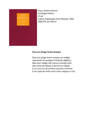 Rosa,	
  António	
  Ramos	
  
Antologia	
  Poética	
  
1ª	
  ed	
  
Lisboa,	
  Publicações	
  Dom	
  Quixote,	
  2001	
  
ISBN	
  972-­‐20-­‐1955-­‐4	
  
	
  
	
  
	
  
	
  
	
  
	
  
	
  
	
  
	
  
	
  
Para	
  um	
  Amigo	
  Tenho	
  Sempre	
  
	
  
Para	
  um	
  amigo	
  tenho	
  sempre	
  um	
  relógio	
  	
  
esquecido	
  em	
  qualquer	
  fundo	
  de	
  algibeira.	
  	
  
Mas	
  esse	
  relógio	
  não	
  marca	
  o	
  tempo	
  inútil.	
  	
  
São	
  restos	
  de	
  tabaco	
  e	
  de	
  ternura	
  rápida.	
  	
  
É	
  um	
  arco-­‐íris	
  de	
  sombra,	
  quente	
  e	
  trémulo.	
  	
  
É	
  um	
  copo	
  de	
  vinho	
  com	
  o	
  meu	
  sangue	
  e	
  o	
  sol.	
  
	
  
	
  
	
  
	
  
	
  
	
  
	
  
	
  
	
  
	
  
	
  
	
  
	
  
	
  
	
  
	
  
	
  
	
  
	
  
 