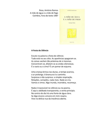 Rosa,	
  António	
  Ramos	
  
A	
  mão	
  de	
  água	
  e	
  a	
  mão	
  de	
  fogo	
  
Coimbra,	
  Fora	
  do	
  texto	
  1987	
  
	
  
	
  
	
  
	
  
	
  
	
  
	
  
	
  
	
  
	
  
	
  
	
  
A	
  Festa	
  do	
  Silêncio	
  
	
  
Escuto	
  na	
  palavra	
  a	
  festa	
  do	
  silêncio.	
  	
  
Tudo	
  está	
  no	
  seu	
  sítio.	
  As	
  aparências	
  apagaram-­‐se.	
  	
  
As	
  coisas	
  vacilam	
  tão	
  próximas	
  de	
  si	
  mesmas.	
  	
  
Concentram-­‐se,	
  dilatam-­‐se	
  as	
  ondas	
  silenciosas.	
  	
  
É	
  o	
  vazio	
  ou	
  o	
  cimo?	
  É	
  um	
  pomar	
  de	
  espuma.	
  	
  
	
  
Uma	
  criança	
  brinca	
  nas	
  dunas,	
  o	
  tempo	
  acaricia,	
  	
  
o	
  ar	
  prolonga.	
  A	
  brancura	
  é	
  o	
  caminho.	
  	
  
Surpresa	
  e	
  não	
  surpresa:	
  a	
  simples	
  respiração.	
  	
  
Relações,	
  variações,	
  nada	
  mais.	
  Nada	
  se	
  cria.	
  	
  
Vamos	
  e	
  vimos.	
  Algo	
  inunda,	
  incendeia,	
  recomeça.	
  	
  
	
  
Nada	
  é	
  inacessível	
  no	
  silêncio	
  ou	
  no	
  poema.	
  	
  
É	
  aqui	
  a	
  abóbada	
  transparente,	
  o	
  vento	
  principia.	
  	
  
No	
  centro	
  do	
  dia	
  há	
  uma	
  fonte	
  de	
  água	
  clara.	
  	
  
Se	
  digo	
  árvore	
  a	
  árvore	
  em	
  mim	
  respira.	
  	
  
Vivo	
  na	
  delícia	
  nua	
  da	
  inocência	
  aberta.	
  
	
  
	
  
	
  
	
  
	
  
	
  
	
  
	
  
 