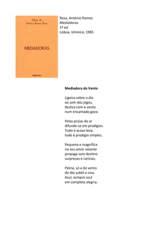 Rosa,	
  António	
  Ramos	
  
Mediadoras	
  	
  
1ª	
  ed	
  
Lisboa,	
  Ulmeiro,	
  1985	
  
	
  
	
  
	
  
	
  
	
  
	
  
	
  
	
  
	
  
	
  
	
  
Mediadora	
  do	
  Vento	
  
	
  
Ligeira	
  sobre	
  o	
  dia	
  	
  
ao	
  som	
  dos	
  jogos,	
  	
  
desliza	
  com	
  o	
  vento	
  	
  
num	
  encantado	
  gozo.	
  	
  
	
  
Pelas	
  praias	
  do	
  ar	
  	
  
difunde-­‐se	
  em	
  prodígios.	
  	
  
Tudo	
  é	
  acaso	
  leve,	
  	
  
tudo	
  é	
  prodígio	
  simples.	
  	
  
	
  
Pequena	
  e	
  magnífica	
  	
  
no	
  seu	
  amor	
  volante	
  	
  
propaga	
  sem	
  destino	
  	
  
surpresas	
  e	
  carícias.	
  	
  
	
  
Pátria,	
  só	
  a	
  do	
  vento	
  	
  
de	
  tão	
  subtil	
  e	
  viva.	
  	
  
Azul,	
  sempre	
  azul	
  	
  
em	
  completa	
  alegria.	
  	
  
	
  
	
  
	
  
	
  
	
  
	
  
 