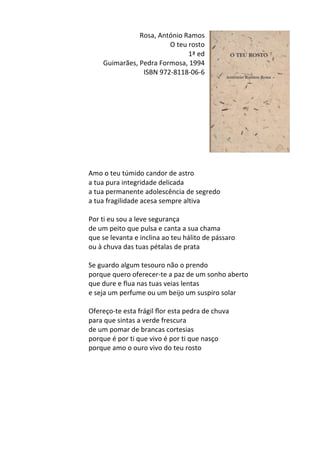Rosa,	
  António	
  Ramos	
  
O	
  teu	
  rosto	
  
1ª	
  ed	
  
Guimarães,	
  Pedra	
  Formosa,	
  1994	
  
ISBN	
  972-­‐8118-­‐06-­‐6	
  
	
  
	
  
	
  
	
  
	
  
	
  
	
  
	
  
	
  
	
  
Amo	
  o	
  teu	
  túmido	
  candor	
  de	
  astro	
  	
  
a	
  tua	
  pura	
  integridade	
  delicada	
  	
  
a	
  tua	
  permanente	
  adolescência	
  de	
  segredo	
  	
  
a	
  tua	
  fragilidade	
  acesa	
  sempre	
  altiva	
  	
  
	
  
Por	
  ti	
  eu	
  sou	
  a	
  leve	
  segurança	
  	
  
de	
  um	
  peito	
  que	
  pulsa	
  e	
  canta	
  a	
  sua	
  chama	
  	
  
que	
  se	
  levanta	
  e	
  inclina	
  ao	
  teu	
  hálito	
  de	
  pássaro	
  	
  
ou	
  à	
  chuva	
  das	
  tuas	
  pétalas	
  de	
  prata	
  	
  
	
  
Se	
  guardo	
  algum	
  tesouro	
  não	
  o	
  prendo	
  	
  
porque	
  quero	
  oferecer-­‐te	
  a	
  paz	
  de	
  um	
  sonho	
  aberto	
  	
  
que	
  dure	
  e	
  flua	
  nas	
  tuas	
  veias	
  lentas	
  	
  
e	
  seja	
  um	
  perfume	
  ou	
  um	
  beijo	
  um	
  suspiro	
  solar	
  	
  
	
  
Ofereço-­‐te	
  esta	
  frágil	
  ﬂor	
  esta	
  pedra	
  de	
  chuva	
  	
  
para	
  que	
  sintas	
  a	
  verde	
  frescura	
  	
  
de	
  um	
  pomar	
  de	
  brancas	
  cortesias	
  	
  
porque	
  é	
  por	
  ti	
  que	
  vivo	
  é	
  por	
  ti	
  que	
  nasço	
  	
  
porque	
  amo	
  o	
  ouro	
  vivo	
  do	
  teu	
  rosto	
  
	
  
	
  
	
  
	
  
	
  
	
  
	
  
 