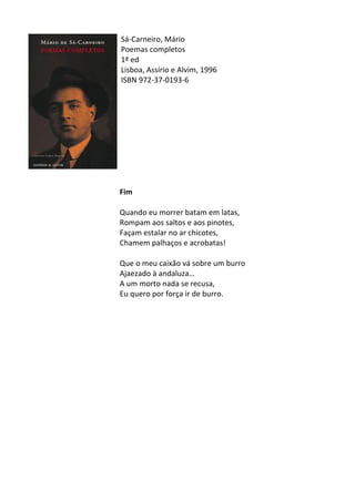 Sá-­‐Carneiro,	
  Mário	
  
Poemas	
  completos	
  
1ª	
  ed	
  
Lisboa,	
  Assírio	
  e	
  Alvim,	
  1996	
  
ISBN	
  972-­‐37-­‐0193-­‐6	
  
	
  
	
  
	
  
	
  
	
  
	
  
	
  
	
  
	
  
	
  
Fim	
  
	
  
Quando	
  eu	
  morrer	
  batam	
  em	
  latas,	
  
Rompam	
  aos	
  saltos	
  e	
  aos	
  pinotes,	
  
Façam	
  estalar	
  no	
  ar	
  chicotes,	
  
Chamem	
  palhaços	
  e	
  acrobatas!	
  
	
  
Que	
  o	
  meu	
  caixão	
  vá	
  sobre	
  um	
  burro	
  
Ajaezado	
  à	
  andaluza…	
  
A	
  um	
  morto	
  nada	
  se	
  recusa,	
  
Eu	
  quero	
  por	
  força	
  ir	
  de	
  burro.	
  
	
  
	
  
	
  
	
  
	
  
	
  
	
  
	
  
	
  
	
  
	
  
	
  
	
  
	
  
	
  
	
  
 