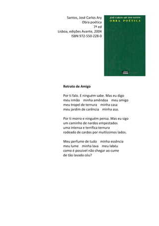 Santos,	
  José	
  Carlos	
  Ary	
  	
  
Obra	
  poética	
  
7ª	
  ed	
  
Lisboa,	
  edições	
  Avante,	
  2004	
  
ISBN	
  972-­‐550-­‐228-­‐0	
  
	
  
	
  
	
  
	
  
	
  
	
  
	
  
	
  
	
  
	
  
Retrato	
  de	
  Amigo	
  
	
  
Por	
  ti	
  falo.	
  E	
  ninguém	
  sabe.	
  Mas	
  eu	
  digo	
  	
  
meu	
  irmão	
  	
  	
  	
  minha	
  amêndoa	
  	
  	
  	
  meu	
  amigo	
  	
  
meu	
  tropel	
  de	
  ternura	
  	
  	
  	
  minha	
  casa	
  	
  
meu	
  jardim	
  de	
  carência	
  	
  	
  	
  minha	
  asa.	
  	
  
	
  
Por	
  ti	
  morro	
  e	
  ninguém	
  pensa.	
  Mas	
  eu	
  sigo	
  	
  
um	
  caminho	
  de	
  nardos	
  empestados	
  	
  
uma	
  intensa	
  e	
  terrífica	
  ternura	
  	
  
rodeado	
  de	
  cardos	
  por	
  muitíssimos	
  lados.	
  	
  
	
  
Meu	
  perfume	
  de	
  tudo	
  	
  	
  	
  minha	
  essência	
  	
  
meu	
  lume	
  	
  	
  	
  minha	
  lava	
  	
  	
  	
  meu	
  labéu	
  	
  
como	
  é	
  possível	
  não	
  chegar	
  ao	
  cume	
  	
  
de	
  tão	
  lavado	
  céu?	
  
	
  
	
  
	
  
	
  
	
  
	
  
	
  
	
  
	
  
	
  
	
  
 