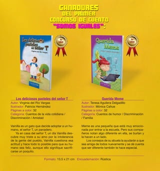 Vainilla es un gato que decide adoptar a un hu-mano, 
el señor T, un panadero. 
Ya en casa del señor T, un día Vainilla des-cubre 
muy triste a su amo por la intolerancia 
de la gente del pueblo, Vainilla cuestiona esa 
actitud y hace todo lo posible para que su hu-mano 
sea feliz, aunque ello signifique sacrifi-carse 
un poquito. 
Meme es una pequeña que está muy emocio-nada 
por entrar a la escuela. Pero sus compa-ñeros 
notan algo diferente en ella, se burlan y 
la hacen a un lado. 
Los consejos de su abuela la ayudarán a que 
sea amiga de todos nuevamente y se dé cuenta 
que ser diferente también te hace especial. 
Los deliciosos pasteles del señor T 
Autor: Virginia del Río Vargas 
Ilustrador: Patricia Hernández 
Páginas a color: 32 
Categoría: Cuentos de la vida cotidiana / 
Discriminación / Amistad 
Querida Meme 
Autor: Teresa Aguilera Delgadillo 
Ilustrador: Mónica Cahue 
Páginas a color: 32 
Categoría: Cuentos de humor / Discriminación 
/ Familia 
Formato: 13.5 x 21 cm Encuadernación: Rústica 
 
