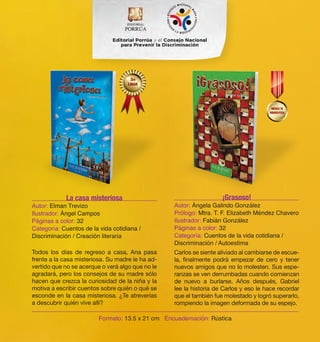 Todos los días de regreso a casa, Ana pasa 
frente a la casa misteriosa. Su madre le ha ad-vertido 
que no se acerque o verá algo que no le 
agradará, pero los consejos de su madre sólo 
hacen que crezca la curiosidad de la niña y la 
motiva a escribir cuentos sobre quién o qué se 
esconde en la casa misteriosa. ¿Te atreverías 
a descubrir quién vive allí? 
Carlos se siente aliviado al cambiarse de escue-la, 
finalmente podrá empezar de cero y tener 
nuevos amigos que no lo molesten. Sus espe-ranzas 
se ven derrumbadas cuando comienzan 
de nuevo a burlarse. Años después, Gabriel 
lee la historia de Carlos y eso le hace recordar 
que el también fue molestado y logró superarlo, 
rompiendo la imagen deformada de su espejo. 
La casa misteriosa 
Autor: Elman Trevizo 
Ilustrador: Ángel Campos 
Páginas a color: 32 
Categoría: Cuentos de la vida cotidiana / 
Discriminación / Creación literaria 
¡Grasoso! 
Autor: Ángela Galindo González 
Prólogo: Mtra. T. F. Elizabeth Méndez Chavero 
Ilustrador: Fabián González 
Páginas a color: 32 
Categoría: Cuentos de la vida cotidiana / 
Discriminación / Autoestima 
Formato: 13.5 x 21 cm Encuadernación: Rústica 
 