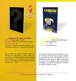 El principito 
Adaptación y notas: Adriana Arrieta Munguía 
Ilustrador: Gabriel Gedovius 
Páginas a color: 152 
Categoría: Cuentos clásicos 
El principito viaja por varios planetas y cono-ce 
curiosos personajes que lo hacen llegar a 
la conclusión de que “los adultos son com-pletamente 
raros” pues no logra comprender 
la avaricia ni la vanidad, él sólo conoce amor, 
compasión y un deseo de regresar a su plane-ta, 
donde lo espera su rosa. 
El lugar de las almas sonrientes 
Autora: Paulina Ugarte Chelén 
Ilustradora: Tania Dinorah Recio Hernández 
Páginas a color: 32 
Categoría: Cuentos de la vida cotidiana / Dis-criminación 
de género / tradiciones mexicanas 
En la familia del abuelo de Vaina, todos los 
hombres han aprendido a “volar”. Ahora Vai-na, 
curiosa y resuelta, también quiere aprender 
para continuar con la tradición de sus ances-tros, 
sin importarle que sólo tenga ocho años y 
Formato: 13.5 x 21 cm Encuadernación: Rústica 
que sea una… niña. 
 