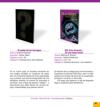 15 
500 años después... 
de una larga siesta 
Autora: Mónica B. Brozon 
Ilustrador: Gabriel Gedovius 
Páginas a color: 40 
Categoría: Cuentos de humor / era moderna 
El hechizo de su colega bruja ha funcionado y 
Cupertina ha dormido 500 años, pero no des-pertará 
con el beso de amor de un encantador 
príncipe ni vivirá en un reino feliz. 
Por largo que parezca, el día de despertar 
llegó y Cupertina está hambrienta. 
El sueño de las hormigas 
Autora: Cristina Pacheco 
Ilustrador: Carlos Velez 
Páginas a color: 40 
Categoría: Cuentos de la vida cotidiana 
En su nueva casa, la inquilina encuentra en 
una maleta olvidada un cuaderno de pasta 
azul. En él leerá la historia de cinco personajes 
muy curiosos, que ante la inauguración de una 
biblioteca planean la manera de acercarse a 
los libros –que a ellos les parecen “cajitas”– y 
descubrirán que están llenos con puntos ne-gros, 
indescifrables que parecen dormir. 
Formato: 13.5 x 21 cm Encuadernación: Rústica 
 