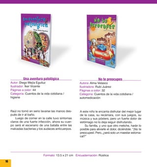 16 
No te preocupes 
Autora: Alma Velasco 
Ilustradora: Rubí Juárez 
Páginas a color: 32 
Categoría: Cuentos de la vida cotidiana / 
automedicación 
A este niño le encanta disfrutar del mejor lugar 
de la casa, su recámara, con sus juegos, su 
música y sus pósters; pero un fuerte dolor de 
estómago no lo deja seguir disfrutando. 
Su familia, y uno que otro metiche, harán lo 
posible para aliviarle el dolor, diciéndole: “¡No te 
preocupes!. Pero, ¿será solo un maestar estoma-cal?” 
Una aventura patológica 
Autor: Diego Mejía Eguiluz 
Ilustrador: Íker Vicente 
Páginas a color: 44 
Categoría: Cuentos de la vida cotidiana / 
higiene 
Raúl no tomó en serio lavarse las manos des-pués 
de ir al baño. 
Luego de comer en la calle tuvo síntomas 
claros de una fuerte infección, ahora su cuer-po 
será el escenario de una batalla entre las 
malvadas bacterias y los audaces anticuerpos. 
Formato: 13.5 x 21 cm Encuadernación: Rústica 
 