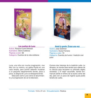 17 
Los sueños de Luna 
Autora: Rosana Curiel Defossé 
Ilustradora: Gloria Calderas 
Páginas a color: 68 
Categoría: Cuentos de la vida cotidiana 
Luna, una niña con mucha imaginación, vive 
feliz con su mamá y su gatita Piyota en una 
casa amplia, pero pronto deberán mudarse 
a un pequeño departamento donde, poco a 
poco, la alegría de Luna va desapareciendo. 
Descubre cómo Luna vence el aburrimien-to 
y la enajenación de ver la televisión. 
Amol iz gevén. Érase una vez 
Autora: Judy Goldman 
Ilustradora: Aurea Freniere 
Páginas a color: 72 
Categoría: Cuentos de humor / tradición oral 
judía 
Conoce dos historias de la tradición judía: La 
lámpara, en donde Sara tendrá que valerse de 
su astucia para recuperar su preciado objeto 
ancestral; y El mejor escondite, donde Em-manuel 
pierde el dinero de la buena venta del 
día, pero con un poco de ingenio quizá podrá 
tenerlo de vuelta. 
Formato: 13.5 x 21 cm Encuadernación: Rústica 
 