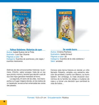 Yalhua tlatolome. Historias de ayer 
Autora: Isabel Suárez de la Prida 
Ilustrador: Luis San Vicente 
Páginas a color: 76 
Categoría: Cuentos de aventuras y de viajes / 
cuentos mexicanos 
Disfruta de dos emocionantes historias: la pri-mera, 
Chichic, sabor amargo, trata de un rey 
que pronto morirá y tendrá que decidir cuál de 
sus dos hijos gemelos heredará el trono. 
La segunda, El cerro de las ollas, nos trans-porta 
a un lugar mágico donde, en los restos de 
un tepalcate, se escuchan enterradas las voces 
del pasado. 
18 
Se vende burro 
Autora: Cristina Pacheco 
Ilustradora: Isabel Arnaud 
Páginas a color: 32 
Categoría: Cuentos de la vida cotidiana / 
Valor: amistad 
Conoce esta tierna historia en donde un niño 
llamado Roberto, entabla una estrecha rela-ción 
de amistad y cariño con Blanco, su burro 
bailarín. Sin embargo, la mala situación eco-nómica 
de la familia los obliga a mudarse de 
casa y a tomar una decisión que cambiará la 
vida de todos… 
Formato: 13.5 x 21 cm Encuadernación: Rústica 
 