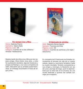 Por siempre Lina y Mina 
Autora: Gabriela Peyrón 
Ilustradora: Valeria Gallo 
Páginas a color: 88 
Categoría: Cuentos de la vida cotidiana / 
Amistad / Adolescencia 
20 
El fabricante de estrellas 
Autor: Alejandro Alonso Aguirre 
Ilustrador: Francisco de Anda 
Páginas a color: 80 
Categoría: Cuentos de aventuras y de viajes / 
Astronomía 
En compañía de El Fabricante de Estrellas co-noceremos 
el proceso de vida de un cuerpo 
celeste, desde su nacimiento fantástico hasta 
su muerte inevitable. También conoceremos a 
sus amigos y enemigos, la Serpiente con ojo 
de Luna y plumaje de fuego, quien le desmos-trará 
que no está solo en el universo. Es una 
novela dedicada a quienes han soñado con 
viajar por el espacio. 
Desde el jardín de niños Lina y Mina son las me-jores 
amigas. Ahora tienen once años, y entre 
los quehaceres escolares, algunas travesuras y 
piropos de Rodrigo y una nueva compañera de 
salón, descubren que su amistad puede fractu-rarse, 
sin embargo encontrarán el modo de se-guir 
juntas… 
Formato: 13.5 x 21 cm Encuadernación: Rústica 
 
