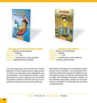 22 
Santiago y los dobraks 
Autora: Rosana Curiel Defossé 
Ilustrador: Poblete 
Páginas a color: 60 
Categoría: Cuentos de la vida cotidiana 
Valores: justicia y generosidad 
Acompaña a Santiago por un fantástico viaje al 
bosque de los dobraks, unos pequeños hom-brecitos 
verdes para quienes la madera es muy 
importante ya que con ella han construido toda 
su aldea. Ahí Santiago conocerá a Astilla y a 
los malvados egroushos, ambos con sus acti-tudes 
le enseñarán el significado de la justicia 
y la generosidad. 
Santiago en la feria del nunca acabar 
Autora: Rosana Curiel Defossé 
Ilustrador: Poblete 
Páginas a color: 60 
Categoría: Cuentos de la vida cotidiana 
Valores: agradecimiento y lealtad 
¿Te has preguntado qué tan leal eres? Proba-blemente 
nunca lo hayas hecho o seguramente 
no tienes una respuesta, pues ¡prepárate!, por-que 
Santiago, en compañía de Camila y otros 
personajes, te invita a disfrutar de una fantás-tica 
historia donde el Talismán de la luz te en-señará 
la importancia de ser leal y generoso. 
Formato: 13.5 x 21 cm Encuadernación: Rústica 
 