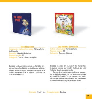 25 
The little prince 
Adaptación, traducción y notas: Adriana Arrie-ta 
Munguía 
Ilustrador: Gabriel Gedovius 
Páginas a color: 96 
Categoría: Cuento clásico en inglés 
Basado en la versión original en francés, pre-sentamos 
este clásico en inglés con adapta-ciones 
y comentarios que complementarán a 
quien desea practicar el idioma y disfrutar de 
una amena lectura. 
Una historia para Alicia 
Autora e ilustradora: Verónica Leite 
Páginas a color: 52 
Categoría: Cuentos clásicos 
Basada en Alicia en el país de las maravillas, 
la autora nos da su versión ilustrada de esta 
historia, desde su nacimiento. 
Dentro de un orden desmedido se encuen-tra 
también la monotonía y el aburrimiento, por 
lo que el Dr. Charles Dodgson convocará en su 
reino a que se inventen historias de una manera 
numéricamente loca y ordenada a la vez. 
Formato: 21 x 21 cm Encuadernación: Rústica 
 