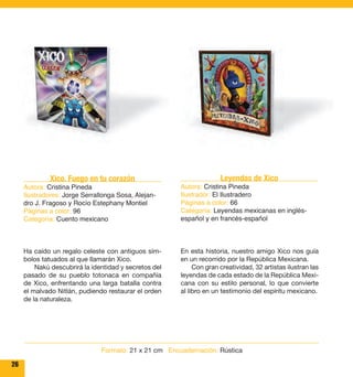 26 
Leyendas de Xico 
Autora: Cristina Pineda 
Ilustrador: El Ilustradero 
Páginas a color: 66 
Categoría: Leyendas mexicanas en inglés-español 
y en francés-español 
En esta historia, nuestro amigo Xico nos guía 
en un recorrido por la República Mexicana. 
Con gran creatividad, 32 artistas ilustran las 
leyendas de cada estado de la República Mexi-cana 
con su estilo personal, lo que convierte 
al libro en un testimonio del espíritu mexicano. 
Xico. Fuego en tu corazón 
Autora: Cristina Pineda 
Ilustradores: Jorge Serrallonga Sosa, Alejan-dro 
J. Fragoso y Rocío Estephany Montiel 
Páginas a color: 96 
Categoría: Cuento mexicano 
Ha caído un regalo celeste con antiguos sím-bolos 
tatuados al que llamarán Xico. 
Nakú descubrirá la identidad y secretos del 
pasado de su pueblo totonaca en compañía 
de Xico, enfrentando una larga batalla contra 
el malvado Nitlán, pudiendo restaurar el orden 
de la naturaleza. 
Formato: 21 x 21 cm Encuadernación: Rústica 
 