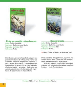 28 
El niño que no existía y otras obras más 
Autor: Emilio Carballido 
Ilustrador: Guillermo A. de Gante 
Páginas a dos tintas: 112 
Categoría: Teatro 
Disfruta de cuatro divertidas historias para ser 
puestas en escena: El niño que no existía, que 
cuenta las peripecias del pequeño Fulgencio; El 
príncipe rana, una comedia; La lente maravillosa, 
melodrama acerca de cómo vencer al microbio, 
el coco, el bacilo y la amiba; y finalmente, Los 
cuidadores de la isla, melodrama sobre la impor-tancia 
de los animales en el ecosistema. 
El manto terrestre 
Autor: Emilio Carballido 
Ilustrador: Guillermo A. de Gante 
Páginas a dos tintas: 104 
Categoría: Teatro 
★ Seleccionado Biblioteca de Aula SEP, 2007 
Descubre cómo el Mago Ciprián, la paloma y el 
conejo vencen a las fuerzas del mal represen-tadas 
por tres vampiros “vegetarianos’’. 
Además conoce a los animales terrestres y 
marinos, con quienes te internarás en mágicos 
bosques y en profundas aguas. 
Formato: 13.5 x 21 cm Encuadernación: Rústica 
 