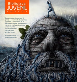 Estas obras pretenden ser el 
primer acercamiento de los niños 
y jóvenes a los clásicos de la 
literatura universal, alentándolos a 
mantener a lo largo de su vida 
un continuo trato 
con el maravilloso 
mundo de las 
grandes obras. 
Podrás encontrar 76 
títulos adaptados. 
 