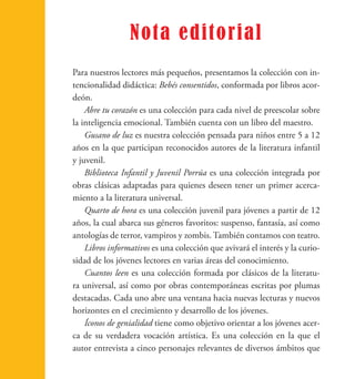 Nota editorial 
Para nuestros lectores más pequeños, presentamos la colección con in-tencionalidad 
didáctica: Bebés consentidos, conformada por libros acor-deón. 
Abre tu corazón es una colección para cada nivel de preescolar sobre 
la inteligencia emocional. También cuenta con un libro del maestro. 
Gusano de luz es nuestra colección pensada para niños entre 5 a 12 
años en la que participan reconocidos autores de la literatura infantil 
y juvenil. 
Biblioteca Infantil y Juvenil Porrúa es una colección integrada por 
obras clásicas adaptadas para quienes deseen tener un primer acerca-miento 
a la literatura universal. 
Quarto de hora es una colección juvenil para jóvenes a partir de 12 
años, la cual abarca sus géneros favoritos: suspenso, fantasía, así como 
antologías de terror, vampiros y zombis. También contamos con teatro. 
Libros informativos es una colección que avivará el interés y la curio-sidad 
de los jóvenes lectores en varias áreas del conocimiento. 
Cuantos leen es una colección formada por clásicos de la literatu-ra 
universal, así como por obras contemporáneas escritas por plumas 
destacadas. Cada uno abre una ventana hacia nuevas lecturas y nuevos 
horizontes en el crecimiento y desarrollo de los jóvenes. 
Íconos de genialidad tiene como objetivo orientar a los jóvenes acer-ca 
de su verdadera vocación artística. Es una colección en la que el 
autor entrevista a cinco personajes relevantes de diversos ámbitos que 
 