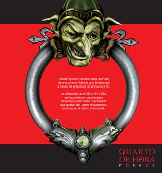 Bastan quince minutos para disfrutar 
de una amena historia que te atrapará 
a través de la lectura de principio a fin. 
La colección QUARTO DE HORA, 
se recomienda para jóvenes 
de lectura intermedia o avanzada 
que gustan del terror, el suspenso, 
la fantasía, el teatro y la novela. 
P O R R Ú A 
 
