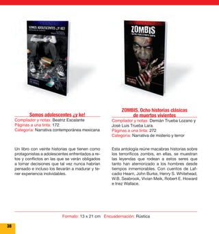 ZOMBIS. Ocho historias clásicas 
de muertos vivientes 
Compilador y notas: Demián Trueba Lozano y 
José Luis Trueba Lara. 
Páginas a una tinta: 272 
Categoría: Narrativa de misterio y terror 
Esta antología reúne macabras historias sobre 
los terroríficos zombis, en ellas, se muestran 
las leyendas que rodean a estos seres que 
tanto han atemorizado a los hombres desde 
tiempos inmemorables. Con cuentos de Laf-cadio 
Hearn, John Burke, Henry S. Whitehead, 
W.B. Seabrook, Vivian Meik, Robert E. Howard 
e Inez Wallace. 
Somos adolescentes ¿y ke! 
Compilador y notas: Beatriz Escalante 
Páginas a una tinta: 172 
Categoría: Narrativa contemporánea mexicana 
Un libro con veinte historias que tienen como 
protagonistas a adolescentes enfrentados a re-tos 
y conflictos en las que se verán obligados 
a tomar decisiones que tal vez nunca habrían 
pensado e incluso los llevarán a madurar y te-ner 
experiencia inolvidables. 
38 
Formato: 13 x 21 cm Encuadernación: Rústica 
 