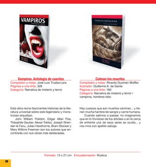 Vampiros. Antología de cuentos 
Compilador y notas: José Luis Trueba Lara 
Páginas a una tinta: 328 
Categoría: Narrativa de misterio y terror 
Colman los muertos 
Compilador y notas: Ricardo Guzmán Wolffer 
Ilustrador: Guillermo A. de Gante 
Páginas a una tinta: 160 
Categoría: Narrativa de misterio y terror / 
vampiros, hombres lobo 
Esta obra reúne fascinantes historias de la lite-ratura 
universal sobre este legendario y mons-truoso 
arquetipo. 
John William Polidori, Edgar Allan Poe, 
Théophile Gautier, Alexei Tolstoi, Joseph Sheri-dan 
le Fanu, Julian Hawthorne, Bram Stocker y 
Mary Wilkins Freeman son los autores que en-contrarás 
con sus obras más destacadas. 
Hay cuerpos que aún muertos caminan... y tie-nen 
mucha hambre de sangre y carne humana. 
Cuando salimos a pasear, no imaginamos 
que en lo frondoso de los árboles o en la cerca 
de enfrente uno de esos seres se oculta... y 
nos mira con apetito salvaje. 
40 
Formato: 13 x 21 cm Encuadernación: Rústica 
 