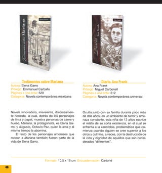 46 
Diario. Ana Frank 
Autora: Ana Frank 
Prólogo: Miguel Carbonell 
Páginas a una tinta: 512 
Categoría: Novela contemporánea universal 
Oculta junto con su familia durante poco más 
de dos años, en un ambiente de terror y ame-naza 
constante, esta niña de 13 años escribe 
el relato de su corta existencia, en el cual se 
enfrenta a la xenofobia, problemática que co-mienza 
cuando alguien se cree superior a los 
otros y culmina, a veces, con la destrucción de 
la vida y dignidad de aquellos que son consi-derados 
“diferentes”. 
Testimonios sobre Mariana 
Autora: Elena Garro 
Prólogo: Emmanuel Carballo 
Páginas a una tinta: 520 
Categoría: Novela contemporánea mexicana 
Novela innovadora, irreverente, dolorosamen-te 
honesta, la cual, detrás de los personajes 
de tinta y papel, muestra personas de carne y 
hueso. Mariana, la protagonista, es Elena Ga-rro, 
y Augusto, Octavio Paz, quien la ama y al 
mismo tiempo la abomina. 
El resto de los personajes amorosos que 
rodean a Mariana también fueron parte de la 
vida de Elena Garro. 
Formato: 10.5 x 16 cm Encuadernación: Cartoné 
 