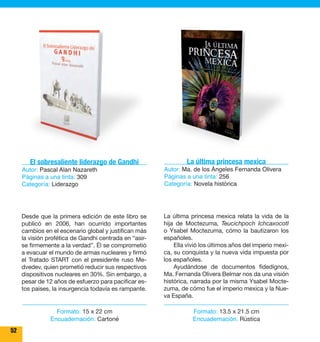 52 
La última princesa mexica 
Autor: Ma. de los Ángeles Fernanda Olivera 
Páginas a una tinta: 256 
Categoría: Novela histórica 
La última princesa mexica relata la vida de la 
hija de Moctezuma, Teucichpoch Ichcaxocotl 
o Ysabel Moctezuma, cómo la bautizaron los 
españoles. 
Ella vivió los últimos años del imperio mexi-ca, 
su conquista y la nueva vida impuesta por 
los españoles. 
Ayudándose de documentos fidedignos, 
Ma. Fernanda Olivera Belmar nos da una visión 
histórica, narrada por la misma Ysabel Mocte-zuma, 
de cómo fue el imperio mexica y la Nue-va 
España. 
El sobresaliente liderazgo de Gandhi 
Autor: Pascal Alan Nazareth 
Páginas a una tinta: 309 
Categoría: Liderazgo 
Desde que la primera edición de este libro se 
publicó en 2006, han ocurrido importantes 
cambios en el escenario global y justifican más 
la visión profética de Gandhi centrada en “asir-se 
firmemente a la verdad”. Él se comprometió 
a evacuar el mundo de armas nucleares y firmó 
el Tratado START con el presidente ruso Me-dvedev, 
quien prometió reducir sus respectivos 
dispositivos nucleares en 30%. Sin embargo, a 
pesar de 12 años de esfuerzo para pacificar es-tos 
paises, la insurgencia todavía es rampante. 
Formato: 13.5 x 21.5 cm 
Encuadernación: Rústica 
Formato: 15 x 22 cm 
Encuadernación: Cartoné 
 