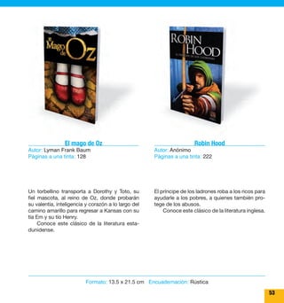 53 
Robin Hood 
Autor: Anónimo 
Páginas a una tinta: 222 
El príncipe de los ladrones roba a los ricos para 
ayudarle a los pobres, a quienes también pro-tege 
de los abusos. 
Conoce este clásico de la literatura inglesa. 
El mago de Oz 
Autor: Lyman Frank Baum 
Páginas a una tinta: 128 
Un torbellino transporta a Dorothy y Toto, su 
fiel mascota, al reino de Oz, donde probarán 
su valentía, inteligencia y corazón a lo largo del 
camino amarillo para regresar a Kansas con su 
tía Em y su tío Henry. 
Conoce este clásico de la literatura esta-dunidense. 
Formato: 13.5 x 21.5 cm Encuadernación: Rústica 
 