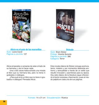54 
Alicia en el país de las maravillas 
Autor: Lewis Caroll 
Páginas a una tinta: 127 
Alicia empezaba a cansarse de estar al lado de 
su hermana, y de no hacer nada. 
Una o dos veces había echado una mirada 
al libro que su hermana leía, pero no tenía ni 
grabados ni diálogos. 
¿Para qué sirve un libro que no tiene ni gra-bados 
ni diálogos? Pensaba Alicia. 
Drácula 
Autor: Bram Stoker 
Prólogo: Vicente Quirarte 
Páginas a una tinta: 386 
Categoría: Terror 
Esta novela clásica de Stoker conjuga aventura, 
terror, misterio y por momentos desborda ero-tismo 
y sensualidad a través de un estilo que 
resultó innovador y asombroso para su época. 
Hoy este clásico de la literatura sigue ofrecien-do 
al lector sorpresa y fascinación, pues el mie-do 
palpita en cada una de sus páginas. 
Formato: 14 x 21 cm Encuadernación: Rústica 
 